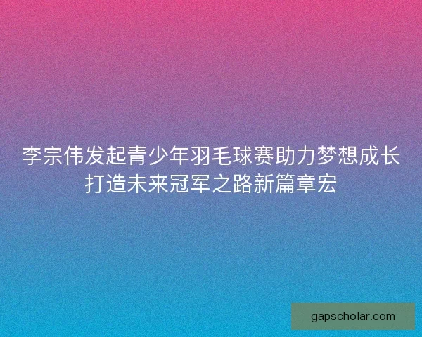 李宗伟发起青少年羽毛球赛助力梦想成长打造未来冠军之路新篇章宏