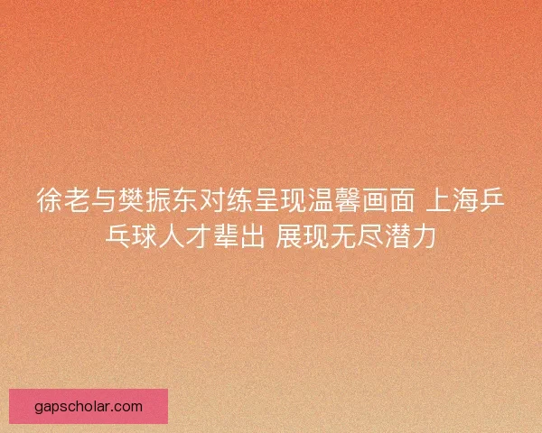 徐老与樊振东对练呈现温馨画面 上海乒乓球人才辈出 展现无尽潜力